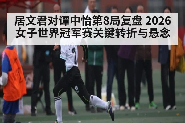 居文君对谭中怡第8局复盘 2026女子世界冠军赛关键转折与悬念 - MANGUAN